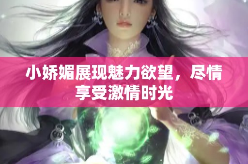 小娇媚展现魅力欲望，尽情享受激情时光