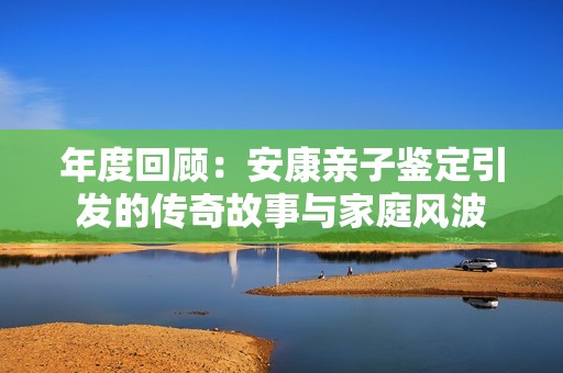 年度回顾：安康亲子鉴定引发的传奇故事与家庭风波