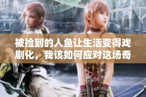 被捡到的人鱼让生活变得戏剧化，我该如何应对这场奇遇呢