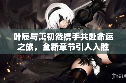叶辰与萧初然携手共赴命运之旅，全新章节引人入胜