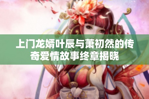 上门龙婿叶辰与萧初然的传奇爱情故事终章揭晓