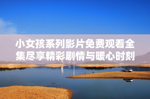 小女孩系列影片免费观看全集尽享精彩剧情与暖心时刻