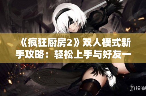 《疯狂厨房2》双人模式新手攻略：轻松上手与好友一起畅玩
