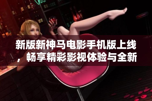 新版新神马电影手机版上线，畅享精彩影视体验与全新特性