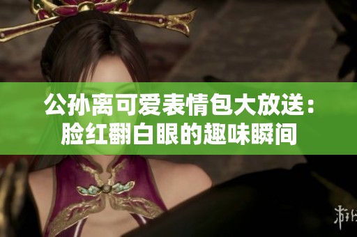 公孙离可爱表情包大放送：脸红翻白眼的趣味瞬间