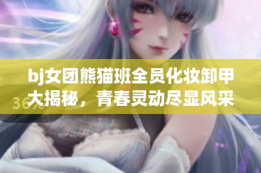 bj女团熊猫班全员化妆卸甲大揭秘，青春灵动尽显风采