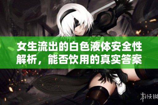 女生流出的白色液体安全性解析，能否饮用的真实答案