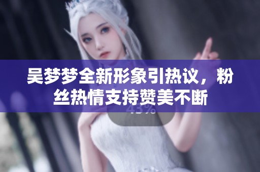 吴梦梦全新形象引热议，粉丝热情支持赞美不断