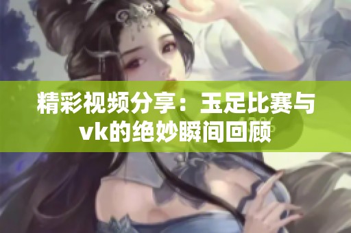 精彩视频分享：玉足比赛与vk的绝妙瞬间回顾