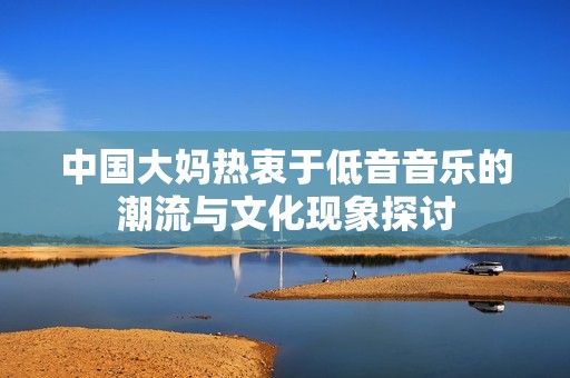 中国大妈热衷于低音音乐的潮流与文化现象探讨