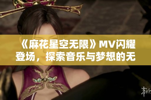 《麻花星空无限》MV闪耀登场，探索音乐与梦想的无尽旅程