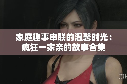 家庭趣事串联的温馨时光：疯狂一家亲的故事合集