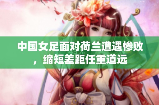 中国女足面对荷兰遭遇惨败，缩短差距任重道远