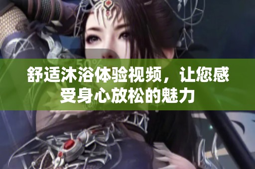舒适沐浴体验视频，让您感受身心放松的魅力