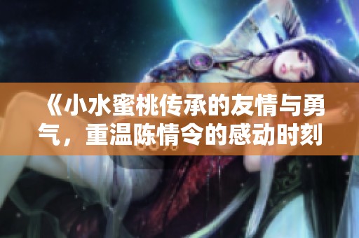 《小水蜜桃传承的友情与勇气，重温陈情令的感动时刻》