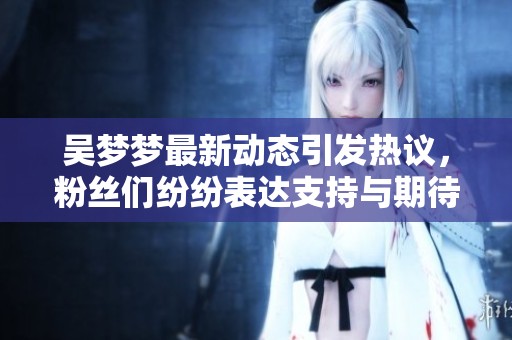 吴梦梦最新动态引发热议，粉丝们纷纷表达支持与期待
