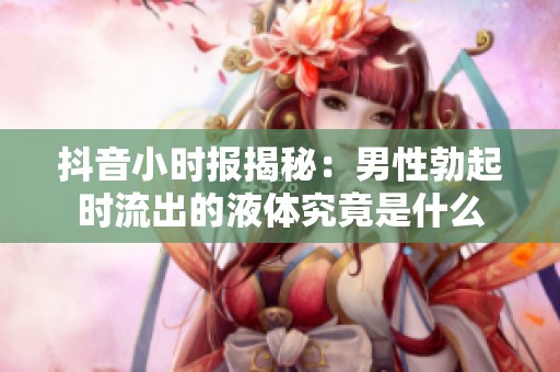 抖音小时报揭秘：男性勃起时流出的液体究竟是什么