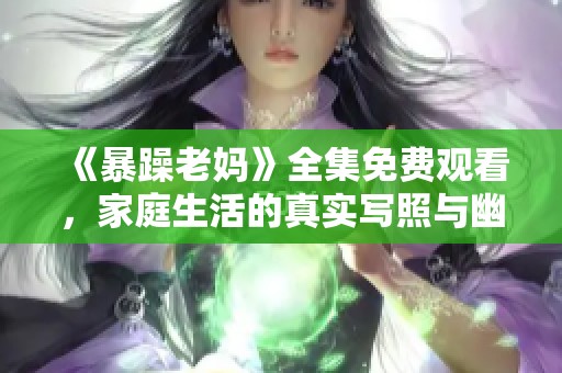 《暴躁老妈》全集免费观看，家庭生活的真实写照与幽默故事