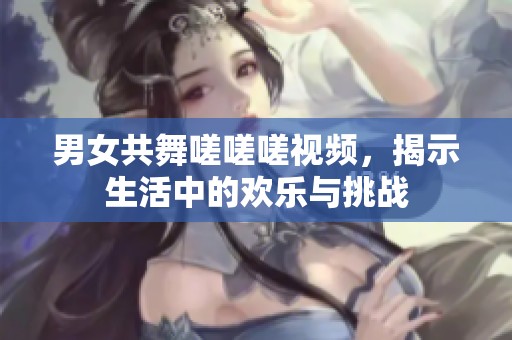男女共舞嗟嗟嗟视频，揭示生活中的欢乐与挑战