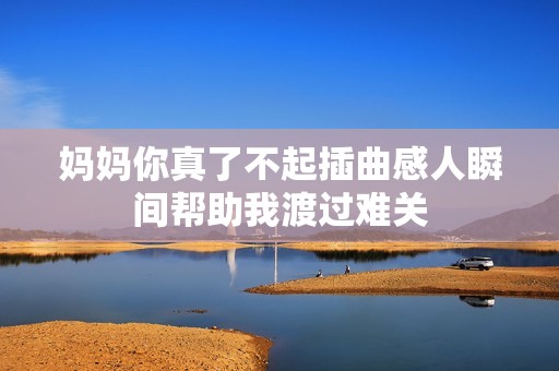 妈妈你真了不起插曲感人瞬间帮助我渡过难关
