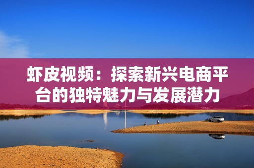 虾皮视频：探索新兴电商平台的独特魅力与发展潜力