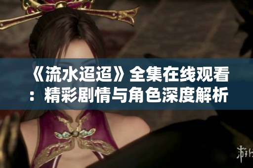 《流水迢迢》全集在线观看：精彩剧情与角色深度解析