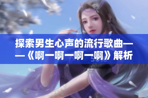 探索男生心声的流行歌曲——《啊一啊一啊一啊》解析与感悟