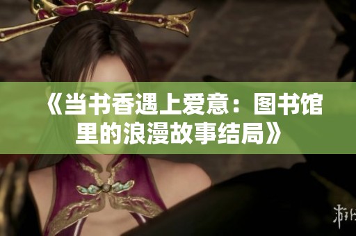 《当书香遇上爱意：图书馆里的浪漫故事结局》