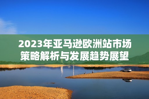 2023年亚马逊欧洲站市场策略解析与发展趋势展望