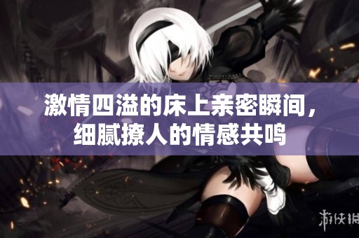 激情四溢的床上亲密瞬间，细腻撩人的情感共鸣