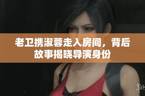 老卫携淑蓉走入房间，背后故事揭晓导演身份