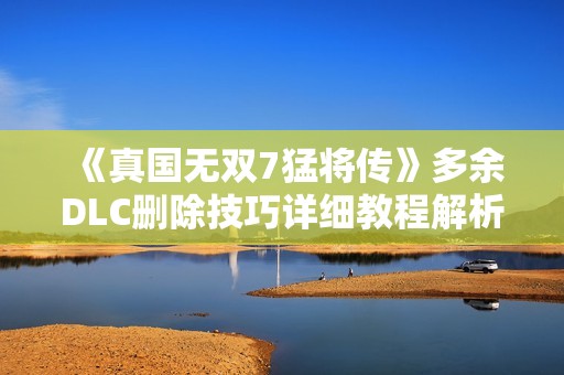 《真国无双7猛将传》多余DLC删除技巧详细教程解析