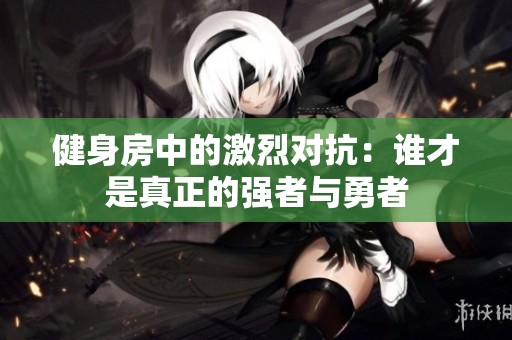 健身房中的激烈对抗：谁才是真正的强者与勇者