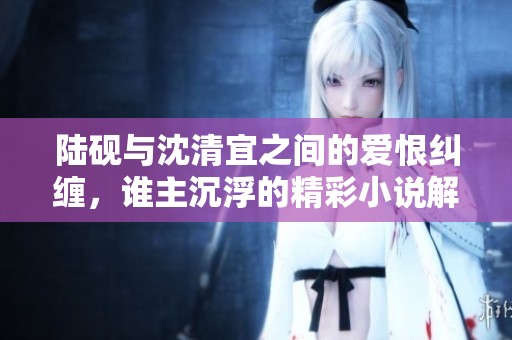 陆砚与沈清宜之间的爱恨纠缠，谁主沉浮的精彩小说解读