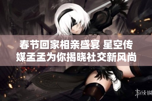 春节回家相亲盛宴 星空传媒孟孟为你揭晓社交新风尚
