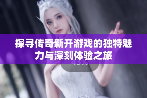 探寻传奇新开游戏的独特魅力与深刻体验之旅