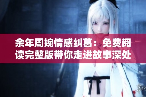 余年周婉情感纠葛：免费阅读完整版带你走进故事深处