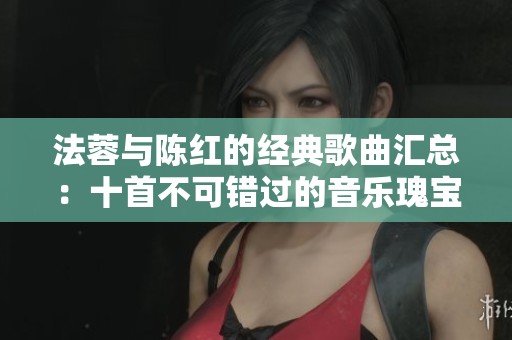 法蓉与陈红的经典歌曲汇总：十首不可错过的音乐瑰宝