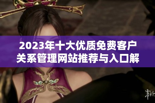 2023年十大优质免费客户关系管理网站推荐与入口解析