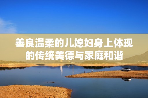 善良温柔的儿媳妇身上体现的传统美德与家庭和谐