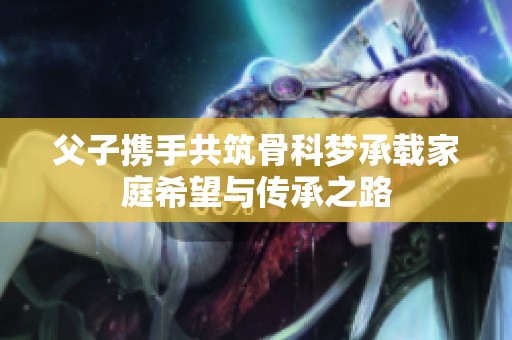 父子携手共筑骨科梦承载家庭希望与传承之路