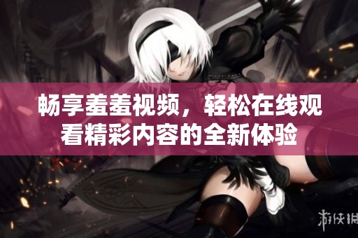 畅享羞羞视频，轻松在线观看精彩内容的全新体验