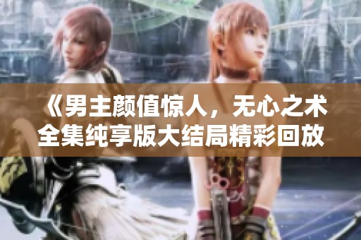 《男主颜值惊人，无心之术全集纯享版大结局精彩回放》