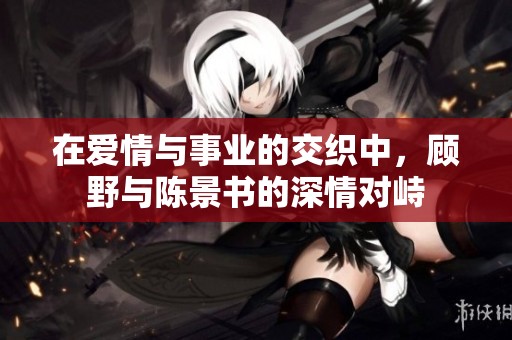 在爱情与事业的交织中，顾野与陈景书的深情对峙