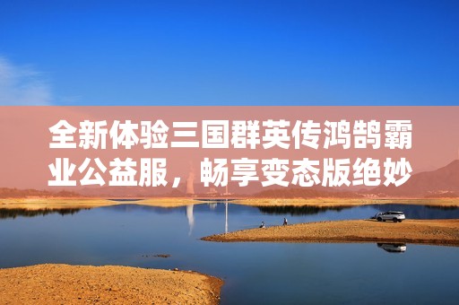全新体验三国群英传鸿鹄霸业公益服，畅享变态版绝妙策略游戏