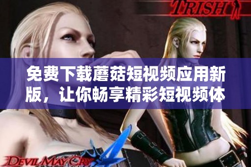 免费下载蘑菇短视频应用新版，让你畅享精彩短视频体验