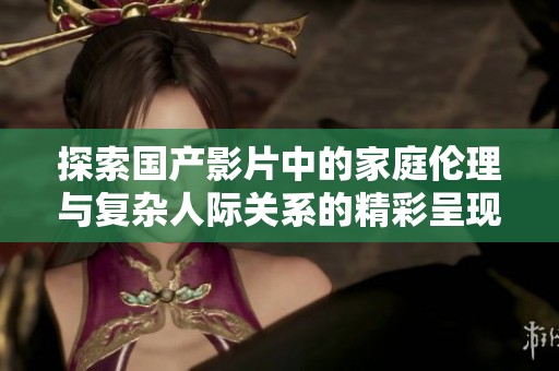 探索国产影片中的家庭伦理与复杂人际关系的精彩呈现