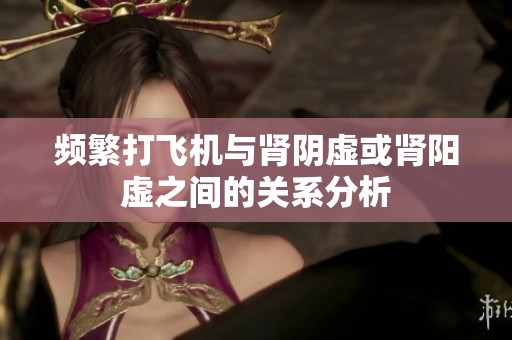 频繁打飞机与肾阴虚或肾阳虚之间的关系分析