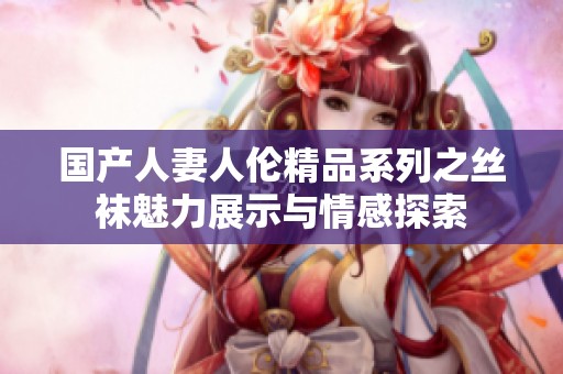 国产人妻人伦精品系列之丝袜魅力展示与情感探索