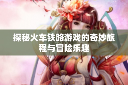 探秘火车铁路游戏的奇妙旅程与冒险乐趣